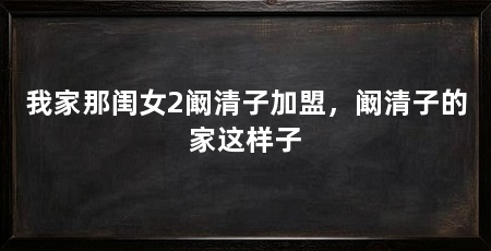 我家那闺女2阚清子加盟,阚清子的家这样子