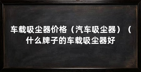 车载吸尘器价格（汽车吸尘器）（什么牌子的车载吸尘器好