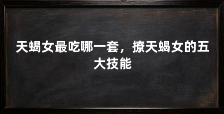 天蝎女最吃哪一套,撩天蝎女的五大技能