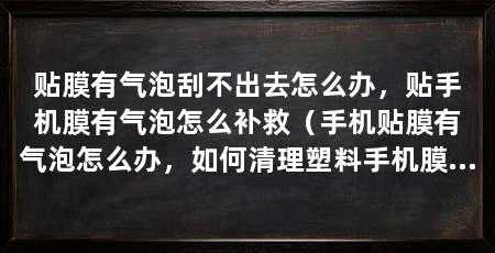 贴膜有气泡刮不出去怎么办,贴手机膜有气泡怎么补救(手机贴膜有气泡怎么办,如何清理塑料手机膜的气泡方法