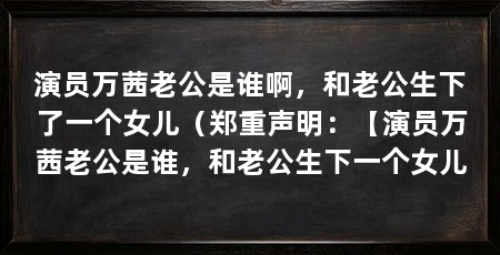 演员万茜老公是谁啊，和老公生下了一个女儿（郑重声明：【演员万茜老公是谁，和老公生下一个女儿