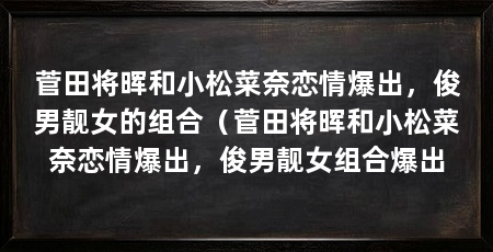 菅田将晖和小松菜奈恋情爆出,俊男靓女的组合(菅田将晖和小松菜奈恋情爆出,俊男靓女组合爆出