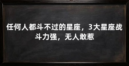 任何人都斗不过的星座,3大星座战斗力强,无人敢惹