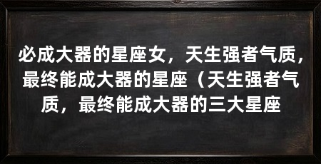 必成大器的星座女，天生强者气质，最终能成大器的星座（天生强者气质，最终能成大器的三大星座
