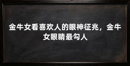 金牛女看喜欢人的眼神征兆,金牛女眼睛最勾人