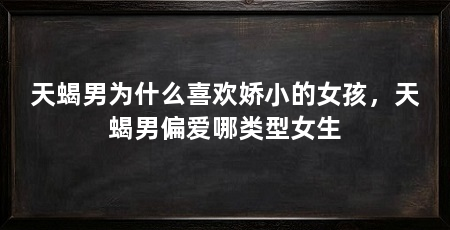 天蝎男为什么喜欢娇小的女孩，天蝎男偏爱哪类型女生