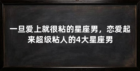 一旦爱上就很粘的星座男,恋爱起来超级粘人的4大星座男