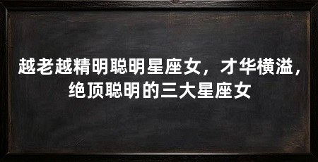越老越精明聪明星座女，才华横溢，绝顶聪明的三大星座女