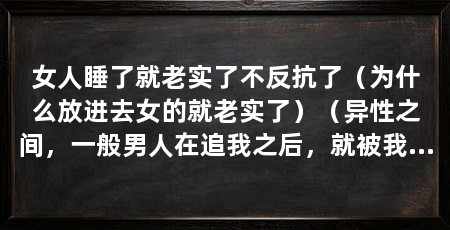 女人睡了就老实了不反抗了(为什么放进去女的就老实了)(异性之间,一般男人在追我之后,就被我吓跑了,这是一种自信吧