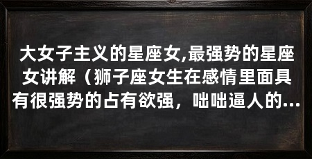 大女子主义的星座女,最强势的星座女讲解(狮子座女生在感情里面具有很强势的占有欲强,咄咄逼人的星座女