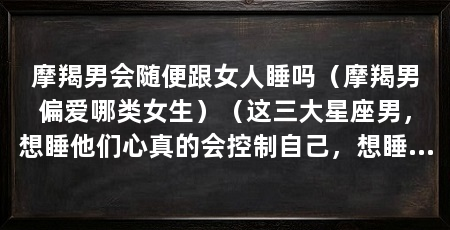 摩羯男会随便跟女人睡吗（摩羯男偏爱哪类女生）（这三大星座男，想睡他们心真的会控制自己，想睡他们心真的会控制