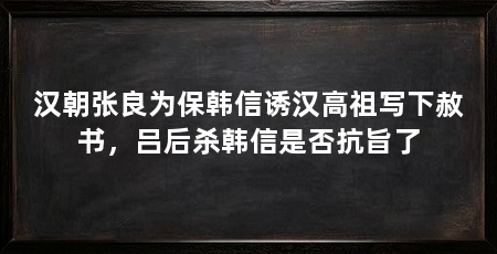 汉朝张良为保韩信诱汉高祖写下赦书，吕后杀韩信是否抗旨了