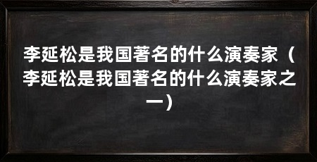 李延松是我国著名的什么演奏家(李延松是我国著名的什么演奏家之一)