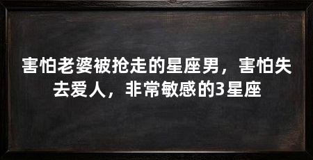 害怕老婆被抢走的星座男,害怕失去爱人,非常敏感的3星座