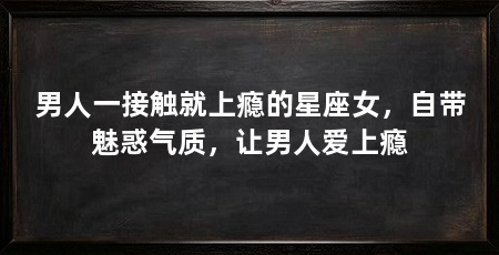男人一接触就上瘾的星座女，自带魅惑气质，让男人爱上瘾