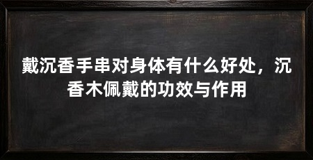 戴沉香手串对身体有什么好处，沉香木佩戴的功效与作用