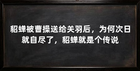 貂蝉被曹操送给关羽后,为何次日就自尽了,貂蝉就是个传说