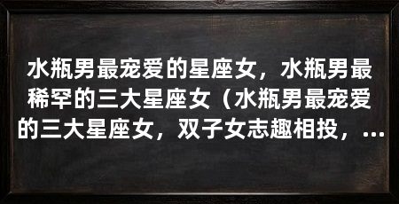 水瓶男最宠爱的星座女,水瓶男最稀罕的三大星座女(水瓶男最宠爱的三大星座女,双子女志趣相投,天秤女善解人意