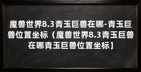 魔兽世界8.3青玉巨兽在哪-青玉巨兽位置坐标(魔兽世界8.3青玉巨兽在哪青玉巨兽位置坐标】