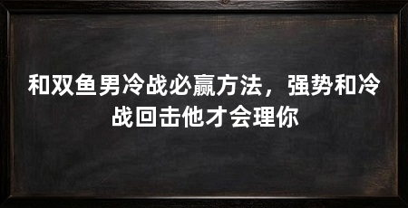 和双鱼男冷战必赢方法，强势和冷战回击他才会理你