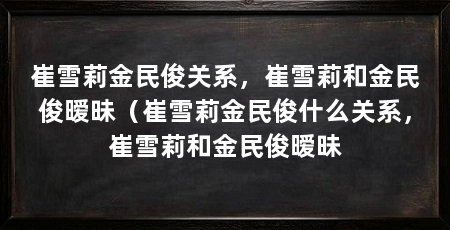 崔雪莉金民俊关系,崔雪莉和金民俊暧昧(崔雪莉金民俊什么关系,崔雪莉和金民俊暧昧