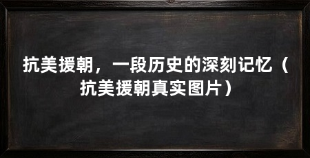 抗美援朝,一段历史的深刻记忆(抗美援朝真实图片)