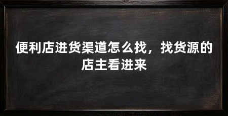 便利店进货渠道怎么找,找货源的店主看进来