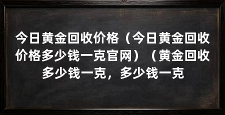 今日黄金回收价格(今日黄金回收价格多少钱一克官网)(黄金回收多少钱一克,多少钱一克