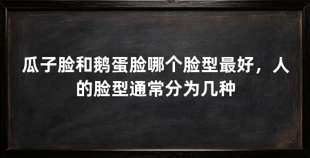 瓜子脸和鹅蛋脸哪个脸型最好，人的脸型通常分为几种