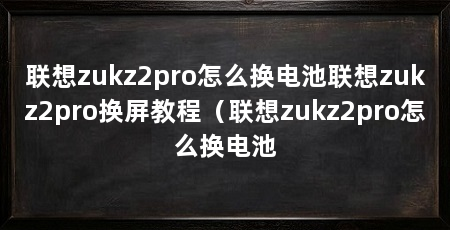联想zukz2pro怎么换电池联想zukz2pro换屏教程(联想zukz2pro怎么换电池