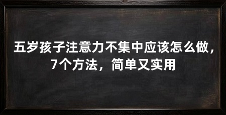 五岁孩子注意力不集中应该怎么做，7个方法，简单又实用