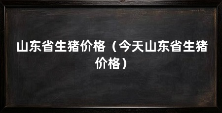 山东省生猪价格(今天山东省生猪价格)