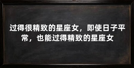 过得很精致的星座女,即使日子平常,也能过得精致的星座女