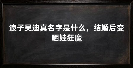 浪子吴迪真名字是什么，结婚后变晒娃狂魔