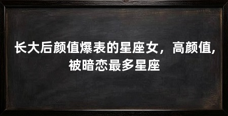 长大后颜值爆表的星座女,高颜值,被暗恋最多星座