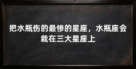 把水瓶伤的最惨的星座,水瓶座会栽在三大星座上