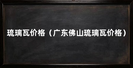 琉璃瓦价格(广东佛山琉璃瓦价格)