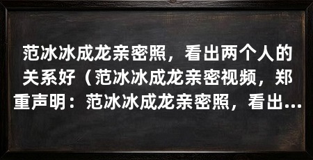 范冰冰成龙亲密照,看出两个人的关系好(范冰冰成龙亲密视频,郑重声明:范冰冰成龙亲密照,看出两个人关系好