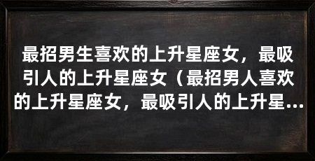 最招男生喜欢的上升星座女,最吸引人的上升星座女(最招男人喜欢的上升星座女,最吸引人的上升星座女