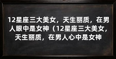 12星座三大美女，天生丽质，在男人眼中是女神（12星座三大美女，天生丽质，在男人心中是女神
