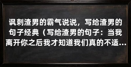 讽刺渣男的霸气说说,写给渣男的句子经典(写给渣男的句子:当我离开你之后我才知道我们真的不适合