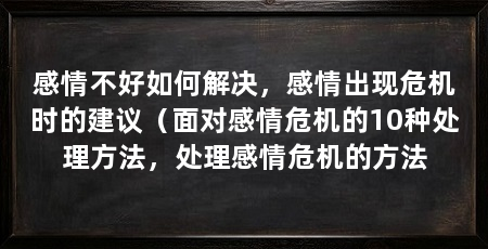 感情不好如何解决，感情出现危机时的建议（面对感情危机的10种处理方法，处理感情危机的方法