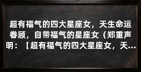 超有福气的四大星座女，天生命运眷顾，自带福气的星座女（郑重声明：【超有福气的四大星座女，天生命运眷顾，自带福气