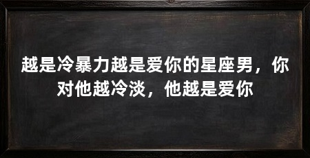 越是冷暴力越是爱你的星座男,你对他越冷淡,他越是爱你