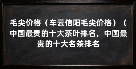 毛尖价格(车云信阳毛尖价格)(中国最贵的十大茶叶排名,中国最贵的十大名茶排名