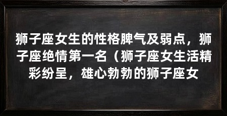 狮子座女生的性格脾气及弱点,狮子座绝情第一名(狮子座女生活精彩纷呈,雄心勃勃的狮子座女