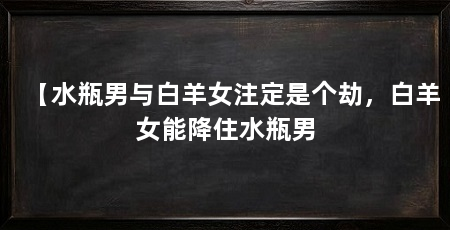 【水瓶男与白羊女注定是个劫,白羊女能降住水瓶男