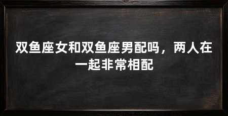 双鱼座女和双鱼座男配吗,两人在一起非常相配