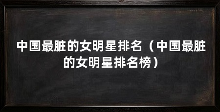 中国最脏的女明星排名(中国最脏的女明星排名榜)