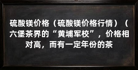 硫酸镁价格(硫酸镁价格行情)(六堡茶界的“黄埔军校”,价格相对高,而有一定年份的茶